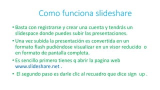 Como funciona slideshare
• Basta con registrarse y crear una cuenta y tendrás un
slidespace donde puedes subir las presentaciones.
• Una vez subida la presentación es convertida en un
formato flash pudiéndose visualizar en un visor reducido o
en formato de pantalla completa.
• Es sencillo primero tienes q abrir la pagina web
www.slideshare.net .
• El segundo paso es darle clic al recuadro que dice sign up .
 