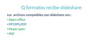Q formatos recibe slideshare
Los archivos compatibles con slideshare son..
• Open office
• PPT,PPS,POT.
• Power poin
• PDF
 
