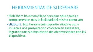 HERRAMIENTAS DE SLIDESHARE
• Slideshare ha desarrollado servicios adicionales q
complementan mas la facilidad del mismo como son
• slidecast. Esta herramienta permite añadirle voz o
música a una presentación colocada en slideshare,
logrando una sincronización del archivo sonoro con las
diapositivas.
 