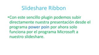 Slideshare Ribbon
•Con este sencillo plugin podemos subir
directamente nuestra presentación desde el
programa power poin por ahora solo
funciona por el programa Microsoft a
nuestro slideshare.
 