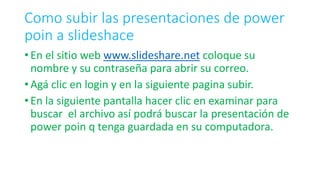 Como subir las presentaciones de power
poin a slideshace
• En el sitio web www.slideshare.net coloque su
nombre y su contraseña para abrir su correo.
• Agá clic en login y en la siguiente pagina subir.
• En la siguiente pantalla hacer clic en examinar para
buscar el archivo así podrá buscar la presentación de
power poin q tenga guardada en su computadora.
 