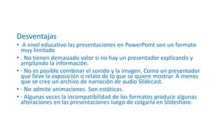 Desventajas
• A nivel educativo las presentaciones en PowerPoint son un formato
muy limitado
• . No tienen demasiado valor si no hay un presentador explicando y
ampliando la información.
• · No es posible combinar el sonido y la imagen. Como un presentador
que lleve la exposición o relato de lo que se quiere mostrar. A menos
que se cree un archivo de narración de audio Slidecast.
• · No admite animaciones. Son estáticas.
• · Algunas veces la incompatibilidad de los formatos produce algunas
alteraciones en las presentaciones luego de colgarla en Slideshare.
 