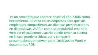 • es un concepto que aparece desde el año 2.006 como
herramienta utilizada en las empresas para que sus
empleados compartieran sus diversas presentaciones
en diapositivas. Así fue como se popularizó este sitio
web, en el cual como usuario puede tener su cuenta
en la cual puede archivar, ver y compartir
presentaciones en power point, archivos en Word y
documentos PDF.
 
