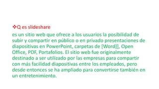Q es slideshare
es un sitio web que ofrece a los usuarios la posibilidad de
subir y compartir en público o en privado presentaciones de
diapositivas en PowerPoint, carpetas de [Word]], Open
Office, PDF, Portafolios. El sitio web fue originalmente
destinado a ser utilizado por las empresas para compartir
con más facilidad diapositivas entre los empleados, pero
desde entonces se ha ampliado para convertirse también en
un entretenimiento.
 