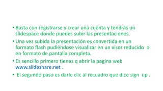 • Basta con registrarse y crear una cuenta y tendrás un
slidespace donde puedes subir las presentaciones.
• Una vez subida la presentación es convertida en un
formato flash pudiéndose visualizar en un visor reducido o
en formato de pantalla completa.
• Es sencillo primero tienes q abrir la pagina web
www.slideshare.net .
• El segundo paso es darle clic al recuadro que dice sign up .
 