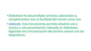 • Slideshare ha desarrollado servicios adicionales q
complementan mas la facilidad del mismo como son
• slidecast. Esta herramienta permite añadirle voz o
música a una presentación colocada en slideshare,
logrando una sincronización del archivo sonoro con las
diapositivas.
 