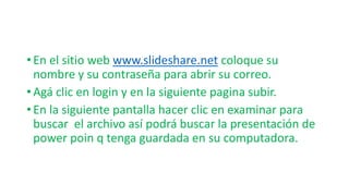 • En el sitio web www.slideshare.net coloque su
nombre y su contraseña para abrir su correo.
• Agá clic en login y en la siguiente pagina subir.
• En la siguiente pantalla hacer clic en examinar para
buscar el archivo así podrá buscar la presentación de
power poin q tenga guardada en su computadora.
 