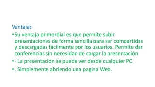Ventajas
• Su ventaja primordial es que permite subir
presentaciones de forma sencilla para ser compartidas
y descargadas fácilmente por los usuarios. Permite dar
conferencias sin necesidad de cargar la presentación.
• · La presentación se puede ver desde cualquier PC
• . Simplemente abriendo una pagina Web.
 