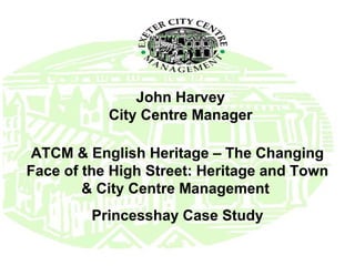 John Harvey
City Centre Manager
ATCM & English Heritage – The Changing
Face of the High Street: Heritage and Town
& City Centre Management
Princesshay Case Study

 