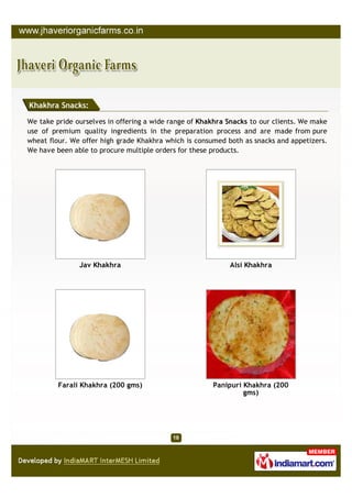Khakhra Snacks:

We take pride ourselves in offering a wide range of Khakhra Snacks to our clients. We make
use of premium quality ingredients in the preparation process and are made from pure
wheat flour. We offer high grade Khakhra which is consumed both as snacks and appetizers.
We have been able to procure multiple orders for these products.




               Jav Khakhra                                  Alsi Khakhra




         Farali Khakhra (200 gms)                      Panipuri Khakhra (200
                                                                gms)
 
