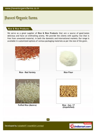 Rice & Rice Products:

We serve as a great supplier of Rice & Rice Products that are a source of good tastes
delicious and have an enthralling aroma. We provide the clients with quality rice that is
free from unwanted material, in both the domestic and international markets. Our range is
available in customized options of various packaging materials as per the size of the grain.




             Rice - Red Variety                                Rice Flour




           Puffed Rice (Mamra)                               Rice - Guj. 17
                                                             (Unpolished)
 