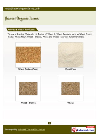 Wheat & Wheat Products:

We are a leading Wholesaler & Trader of Wheat & Wheat Products such as Wheat Broken
(Fada), Wheat Flour, Wheat - Bhaliya, Wheat and Wheat - Sharbati Tukdi from India.




          Wheat Broken (Fada)                           Wheat Flour




            Wheat - Bhaliya                               Wheat
 