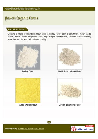 Nutritious Flour:

Creating a niche of Nutritious Flour such as Barley Flour, Bajri (Pearl Millet) Flour, Maize
(Makai) Flour, Jowar (Sorghum) Flour, Ragi (Finger Millet) Flour, Soybean Flour and many
more items at its best, with utmost quality.




               Barley Flour                             Bajri (Pearl Millet) Flour




            Maize (Makai) Flour                         Jowar (Sorghum) Flour
 