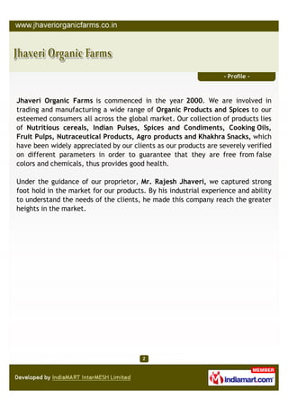 - Profile -



Jhaveri Organic Farms is commenced in the year 2000. We are involved in
trading and manufacturing a wide range of Organic Products and Spices to our
esteemed consumers all across the global market. Our collection of products lies
of Nutritious cereals, Indian Pulses, Spices and Condiments, Cooking Oils,
Fruit Pulps, Nutraceutical Products, Agro products and Khakhra Snacks, which
have been widely appreciated by our clients as our products are severely verified
on different parameters in order to guarantee that they are free from false
colors and chemicals, thus provides good health.

Under the guidance of our proprietor, Mr. Rajesh Jhaveri, we captured strong
foot hold in the market for our products. By his industrial experience and ability
to understand the needs of the clients, he made this company reach the greater
heights in the market.
 