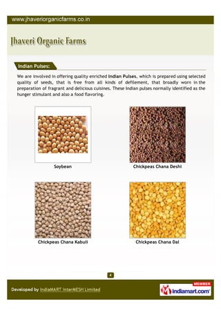 Indian Pulses:

We are involved in offering quality enriched Indian Pulses, which is prepared using selected
quality of seeds, that is free from all kinds of defilement, that broadly worn in the
preparation of fragrant and delicious cuisines. These Indian pulses normally identified as the
hunger stimulant and also a food flavoring.




                  Soybean                                Chickpeas Chana Deshi




          Chickpeas Chana Kabuli                           Chickpeas Chana Dal
 