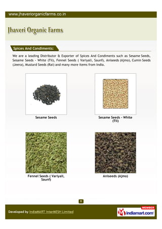 Spices And Condiments:

We are a leading Distributor & Exporter of Spices And Condiments such as Sesame Seeds,
Sesame Seeds - White (Til), Fennel Seeds ( Variyali, Saunf), Aniseeds (Ajmo), Cumin Seeds
(Jeera), Mustard Seeds (Rai) and many more items from India.




              Sesame Seeds                             Sesame Seeds - White
                                                               (Til)




         Fennel Seeds ( Variyali,                         Aniseeds (Ajmo)
                 Saunf)
 