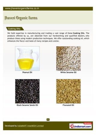 Cooking Oils:

We hold expertise in manufacturing and trading a vast range of these Cooking Oils. The
products offered by us, are obtained from our hardworking and qualified dealers, who
produce these using modern production techniques. We offer outstanding cooking oil, which
enhances the flavor and taste of many recipes and cuisine.




                Peanut Oil                               White Sesame Oil




          Black Sesame Seeds Oil                            Flaxseed Oil
 