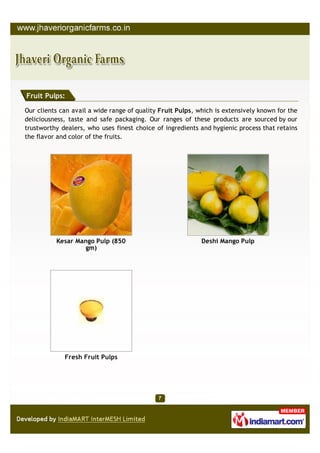 Fruit Pulps:

Our clients can avail a wide range of quality Fruit Pulps, which is extensively known for the
deliciousness, taste and safe packaging. Our ranges of these products are sourced by our
trustworthy dealers, who uses finest choice of ingredients and hygienic process that retains
the flavor and color of the fruits.




          Kesar Mango Pulp (850                             Deshi Mango Pulp
                  gm)




             Fresh Fruit Pulps
 