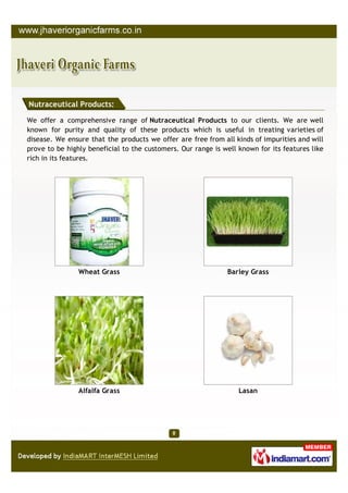 Nutraceutical Products:

We offer a comprehensive range of Nutraceutical Products to our clients. We are well
known for purity and quality of these products which is useful in treating varieties of
disease. We ensure that the products we offer are free from all kinds of impurities and will
prove to be highly beneficial to the customers. Our range is well known for its features like
rich in its features.




                Wheat Grass                                   Barley Grass




                Alfalfa Grass                                     Lasan
 