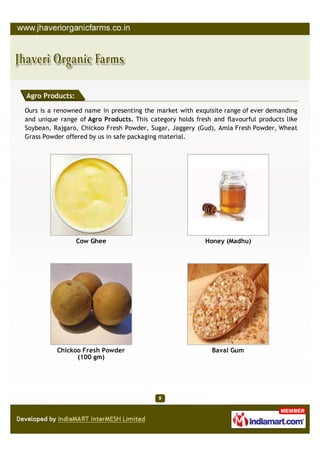 Agro Products:

Ours is a renowned name in presenting the market with exquisite range of ever demanding
and unique range of Agro Products. This category holds fresh and flavourful products like
Soybean, Rajgaro, Chickoo Fresh Powder, Sugar, Jaggery (Gud), Amla Fresh Powder, Wheat
Grass Powder offered by us in safe packaging material.




                 Cow Ghee                                 Honey (Madhu)




          Chickoo Fresh Powder                               Baval Gum
                (100 gm)
 