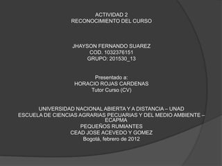 ACTIVIDAD 2
                 RECONOCIMIENTO DEL CURSO



                 JHAYSON FERNANDO SUAREZ
                       COD. 1032376151
                      GRUPO: 201530_13


                        Presentado a:
                  HORACIO ROJAS CARDENAS
                       Tutor Curso (CV)


      UNIVERSIDAD NACIONAL ABIERTA Y A DISTANCIA – UNAD
ESCUELA DE CIENCIAS AGRARIAS PECUARIAS Y DEL MEDIO AMBIENTE –
                               ECAPMA
                     PEQUEÑOS RUMIANTES
                 CEAD JOSE ACEVEDO Y GOMEZ
                      Bogotá, febrero de 2012
 