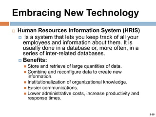 Embracing New Technology


Human Resources Information System (HRIS)
 is a system that lets you keep track of all your
employees and information about them. It is
usually done in a database or, more often, in a
series of inter-related databases.
 Benefits:
Store and retrieve of large quantities of data.
 Combine and reconfigure data to create new
information.
 Institutionalization of organizational knowledge.
 Easier communications.
 Lower administrative costs, increase productivity and
response times.


2-10

 