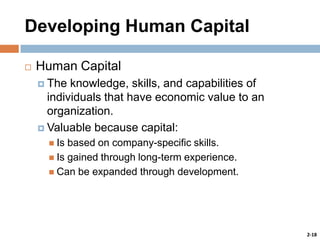 Developing Human Capital


Human Capital
 The

knowledge, skills, and capabilities of
individuals that have economic value to an
organization.
 Valuable because capital:
 Is

based on company-specific skills.
 Is gained through long-term experience.
 Can be expanded through development.

2-18

 