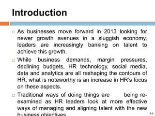 Introduction






As businesses move forward in 2013 looking for
newer growth avenues in a sluggish economy,
leaders are increasingly banking on talent to
achieve this growth.
While business demands, margin pressures,
declining budgets, HR technology, social media,
data and analytics are all reshaping the contours of
HR, what is noteworthy is an increase in HR’s focus
on these aspects.
Traditional ways of doing things are
being reexamined as HR leaders look at more effective
ways of managing and aligning talent with the new
2-2

 
