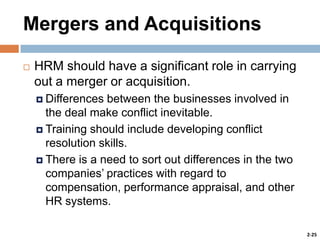 Mergers and Acquisitions


HRM should have a significant role in carrying
out a merger or acquisition.
 Differences

between the businesses involved in
the deal make conflict inevitable.
 Training should include developing conflict
resolution skills.
 There is a need to sort out differences in the two
companies’ practices with regard to
compensation, performance appraisal, and other
HR systems.
2-25

 