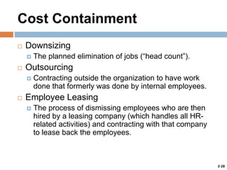 Cost Containment


Downsizing




Outsourcing




The planned elimination of jobs (“head count”).
Contracting outside the organization to have work
done that formerly was done by internal employees.

Employee Leasing


The process of dismissing employees who are then
hired by a leasing company (which handles all HRrelated activities) and contracting with that company
to lease back the employees.

2-28

 
