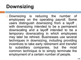 Downsizing


Downsizing is reducing the number of
employees on the operating payroll. Some
users distinguish downsizing from a layoff ,
with downsizing intended to be a permanent
downscaling and a layoff intended to be a
temporary downscaling in which employees
may later be rehired. Businesses use several
techniques in downsizing, including providing
incentives to take early retirement and transfer
to subsidiary companies, but the most
common technique is to simply terminate the
employment of a certain number of people.
2-29

 