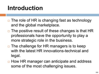 Introduction








The role of HR is changing fast as technology
and the global marketplace.
The positive result of these changes is that HR
professionals have the opportunity to play a
more strategic role in the business.
The challenge for HR managers is to keep
with the latest HR innovations-technical and
legal.
How HR manager can anticipate and address
some of the most challenging issues.
2-3

 