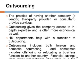 Outsourcing








The practice of having another company (a
vendor, third-party provider, or consultant)
provide services.
Outsourcing gives the company access to indepth expertise and is often more economical
as well.
HR departments help with a transition to
outsourcing.
Outsourcing includes both foreign and
domestic contracting,
and sometimes
includes offshoring or relocating a business
function to another country. Financial savings 2-30

 