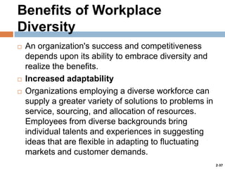 Benefits of Workplace
Diversity





An organization's success and competitiveness
depends upon its ability to embrace diversity and
realize the benefits.
Increased adaptability
Organizations employing a diverse workforce can
supply a greater variety of solutions to problems in
service, sourcing, and allocation of resources.
Employees from diverse backgrounds bring
individual talents and experiences in suggesting
ideas that are flexible in adapting to fluctuating
markets and customer demands.
2-37

 