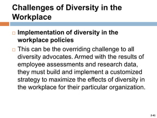 Challenges of Diversity in the
Workplace




Implementation of diversity in the
workplace policies
This can be the overriding challenge to all
diversity advocates. Armed with the results of
employee assessments and research data,
they must build and implement a customized
strategy to maximize the effects of diversity in
the workplace for their particular organization.

2-41

 