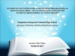 ESTADO NG PANTAWID PAMILYANG PILIPINO PROGRAM (4Ps) SA
BAITANG IKALABING – ISA SA MAGDALENA INTEGRATED
NATIONAL HIGH SCHOOL SA TAONG 2016-2017
Magdalena Integrated National High School
Barangay Malaking Ambling Magdalena Laguna
Jasmine Mae Mane
MARCH 2017
 