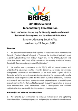 1
XV BRICS Summit
Johannesburg II Declaration
BRICS and Africa: Partnership for Mutually Accelerated Growth,
Sustainable Development and Inclusive Multilateralism
Sandton, Gauteng, South Africa
Wednesday 23 August 2023
Preamble
1. We, the Leaders of the Federative Republic of Brazil, the Russian Federation, the
Republic of India, the People's Republic of China and the Republic of South Africa met
in Sandton, South Africa, from 22 to 24 August 2023 for the XV BRICS Summit held
under the theme: "BRICS and Africa: Partnership for Mutually Accelerated Growth,
Sustainable Development and Inclusive Multilateralism".
2. We reaffirm our commitment to the BRICS spirit of mutual respect and
understanding, sovereign equality, solidarity, democracy, openness, inclusiveness,
strengthened collaboration and consensus. As we build upon 15 years of BRICS
Summits, we further commit ourselves to strengthening the framework of mutually
beneficial BRICS cooperation under the three pillars of political and security, economic
and financial, and cultural and people-to-people cooperation and to enhancing our
strategic partnership for the benefit of our people through the promotion of peace, a
more representative, fairer international order, a reinvigorated and reformed
multilateral system, sustainable development and inclusive growth.
Partnership for Inclusive Multilateralism
3. We reiterate our commitment to inclusive multilateralism and upholding
international law, including the purposes and principles enshrined in the Charter of
 