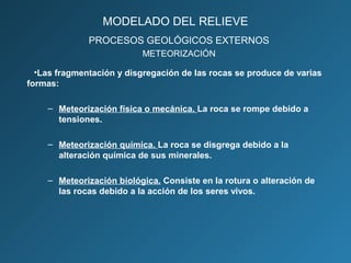 •Las fragmentación y disgregación de las rocas se produce de varias
formas:
– Meteorización física o mecánica. La roca se rompe debido a
tensiones.
– Meteorización química. La roca se disgrega debido a la
alteración química de sus minerales.
– Meteorización biológica. Consiste en la rotura o alteración de
las rocas debido a la acción de los seres vivos.
PROCESOS GEOLÓGICOS EXTERNOS
METEORIZACIÓN
MODELADO DEL RELIEVE
 