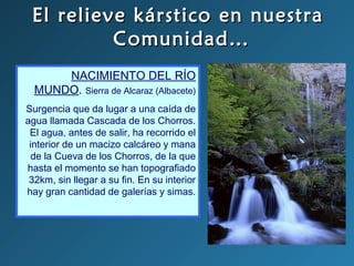 El relieve kárstico en nuestraEl relieve kárstico en nuestra
Comunidad…Comunidad…
NACIMIENTO DEL RÍO
MUNDO. Sierra de Alcaraz (Albacete)
Surgencia que da lugar a una caída de
agua llamada Cascada de los Chorros.
El agua, antes de salir, ha recorrido el
interior de un macizo calcáreo y mana
de la Cueva de los Chorros, de la que
hasta el momento se han topografiado
32km, sin llegar a su fin. En su interior
hay gran cantidad de galerías y simas.
 