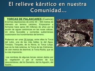 El relieve kárstico en nuestraEl relieve kárstico en nuestra
Comunidad…Comunidad…
TORCAS DE PALANCARES (Cuenca)
Enormes depresiones de entre 30 – 500 metros de
diámetro en terreno calcáreo. Empezaron a
formarse hace aprox 80 millones de años por la
acción de aguas carbónicas en las rocas calizas.
Un clima favorable y corrientes subterráneas
ocasionaron los hundimientos del terreno.
Podemos ver unas 20 torcas, entre ellas la Torca
del Lobo, una de las más bellas, la del Agua,
Torcazo, Torquete, de la Novia, la Torca Larga,
que es la más extensa, la Torca de las Colmenas,
de cien metros de desnivel, la Torca Rubia, que es
la más imponente.
Los nombres de algunas torcas vienen dados por
su vegetación o por el nombre de sus
descubridores: del tío Demetrio, del tío Agustín, del
Sastre...
 