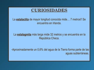 CURIOSIDADES
La estalactita de mayor longitud conocida mide… 7 metros!! Se
encuentra en Irlanda.
La estalagmita más larga mide 32 metros y se encuentra en la
República Checa.
-Aproximadamente un 0,6% del agua de la Tierra forma parte de las
aguas subterráneas.
 