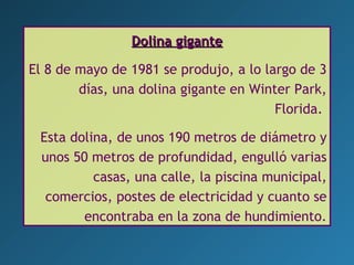 Dolina giganteDolina gigante
El 8 de mayo de 1981 se produjo, a lo largo de 3
días, una dolina gigante en Winter Park,
Florida.
Esta dolina, de unos 190 metros de diámetro y
unos 50 metros de profundidad, engulló varias
casas, una calle, la piscina municipal,
comercios, postes de electricidad y cuanto se
encontraba en la zona de hundimiento.
 