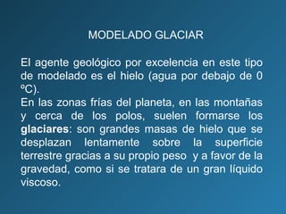 El agente geológico por excelencia en este tipo
de modelado es el hielo (agua por debajo de 0
ºC).
En las zonas frías del planeta, en las montañas
y cerca de los polos, suelen formarse los
glaciares: son grandes masas de hielo que se
desplazan lentamente sobre la superficie
terrestre gracias a su propio peso y a favor de la
gravedad, como si se tratara de un gran líquido
viscoso.
MODELADO GLACIAR
 