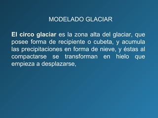 El circo glaciar es la zona alta del glaciar, que
posee forma de recipiente o cubeta, y acumula
las precipitaciones en forma de nieve, y éstas al
compactarse se transforman en hielo que
empieza a desplazarse,
MODELADO GLACIAR
 
