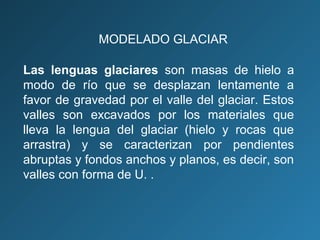 Las lenguas glaciares son masas de hielo a
modo de río que se desplazan lentamente a
favor de gravedad por el valle del glaciar. Estos
valles son excavados por los materiales que
lleva la lengua del glaciar (hielo y rocas que
arrastra) y se caracterizan por pendientes
abruptas y fondos anchos y planos, es decir, son
valles con forma de U. .
MODELADO GLACIAR
 