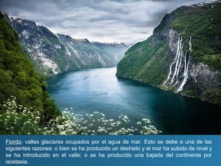Fiordo: valles glaciares ocupados por el agua de mar. Esto se debe a una de las
siguientes razones: o bien se ha producido un deshielo y el mar ha subido de nivel y
se ha introducido en el valle; o se ha producido una bajada del continente por
isostasia.
 