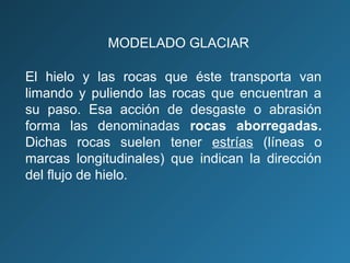El hielo y las rocas que éste transporta van
limando y puliendo las rocas que encuentran a
su paso. Esa acción de desgaste o abrasión
forma las denominadas rocas aborregadas.
Dichas rocas suelen tener estrías (líneas o
marcas longitudinales) que indican la dirección
del flujo de hielo.
MODELADO GLACIAR
 