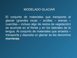 El conjunto de materiales que transporta el
glaciar (grandes rocas – arcillas – arenas –
cuarcitas – incluso algo de restos de vegetación)
se acumula en el frente y en los laterales de la
lengua. Al conjunto de materiales que arrastra –
transporta y deposita un glaciar se les denomina
morrenas.
MODELADO GLACIAR
 