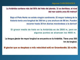 Algunas CURIOSIDADES…Algunas CURIOSIDADES…
La Antártida contiene más del 90% del hielo del planeta. Si se derritiese, el nivelLa Antártida contiene más del 90% del hielo del planeta. Si se derritiese, el nivel
del mar subiría unos 60 metros!!del mar subiría unos 60 metros!!
Bajo el Polo Norte no existe ningún continente. El mayor iceberg de la
historia tenía una longitud de 350 km y una anchura de 98 km. Pueden
recorrer hasta 30 km diarios moviéndose a la deriva!!
El grosor medio de hielo en la Antártida es de 2800 m, pero en
algunos puntos se alcanzan los 4800 m.
La lengua glaciar de mayor longitud se encuentra en la Antártida. Tiene unos 500La lengua glaciar de mayor longitud se encuentra en la Antártida. Tiene unos 500
km de longitud.km de longitud.
El glaciar que se desplaza a más velocidad está en Groenlandia: 22 m/díaEl glaciar que se desplaza a más velocidad está en Groenlandia: 22 m/día..
 