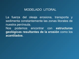 La fuerza del oleaje erosiona, transporta y
sedimenta constantemente las zonas litorales de
nuestra península.
Nos podemos encontrar con estructuras
geológicas resultantes de la erosión como los
acantilados.
MODELADO LITORAL
 